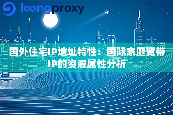 国外住宅IP地址特性：国际家庭宽带IP的资源属性分析