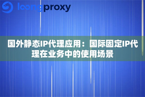 国外静态IP代理应用:国际固定IP代理在业务中的使用场景 国外静态IP代理应用:国际固定IP代理在业务中的使用场景