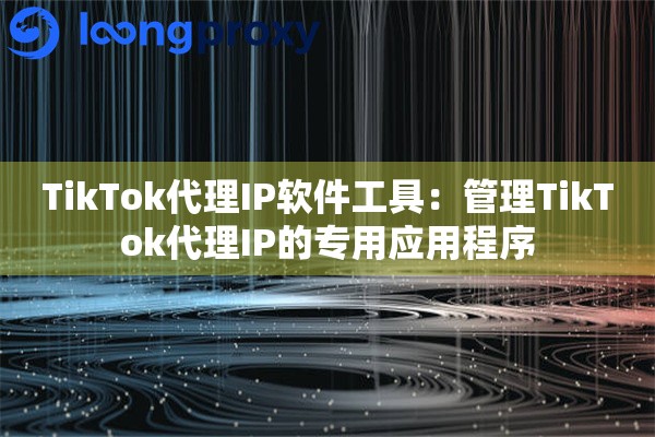 TikTok代理IP软件工具：管理TikTok代理IP的专用应用程序