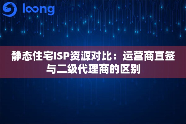 静态住宅ISP资源对比：运营商直签与二级代理商的区别