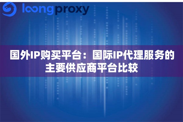 国外IP购买平台：国际IP代理服务的主要供应商平台比较