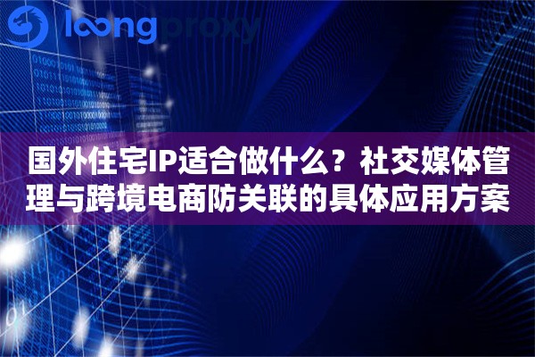 国外住宅IP适合做什么?社交媒体管理与跨境电商防关联的具体应用方案 国外住宅IP适合做什么?社交媒体管理与跨境电商防关联的具体应用方案