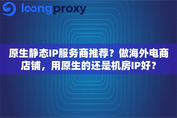 原生静态IP服务商推荐?做海外电商店铺,用原生的还是机房IP好? 原生静态IP服务商推荐?做海外电商店铺,用原生的还是机房IP好?