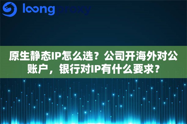 原生静态IP怎么选?公司开海外对公账户,银行对IP有什么要求? 原生静态IP怎么选?公司开海外对公账户,银行对IP有什么要求?