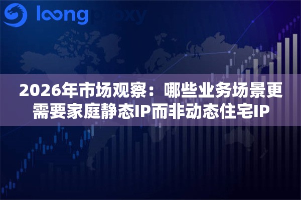 2026年市场观察：哪些业务场景更需要家庭静态IP而非动态住宅IP