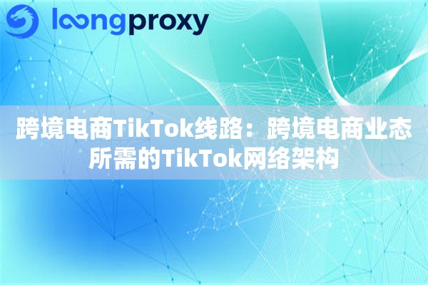 跨境电商TikTok线路:跨境电商业态所需的TikTok网络架构 跨境电商TikTok线路:跨境电商业态所需的TikTok网络架构