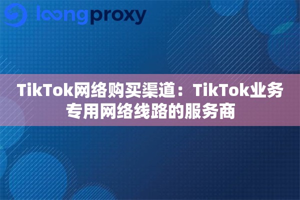 TikTok网络购买渠道:TikTok业务专用网络线路的服务商 TikTok网络购买渠道:TikTok业务专用网络线路的服务商