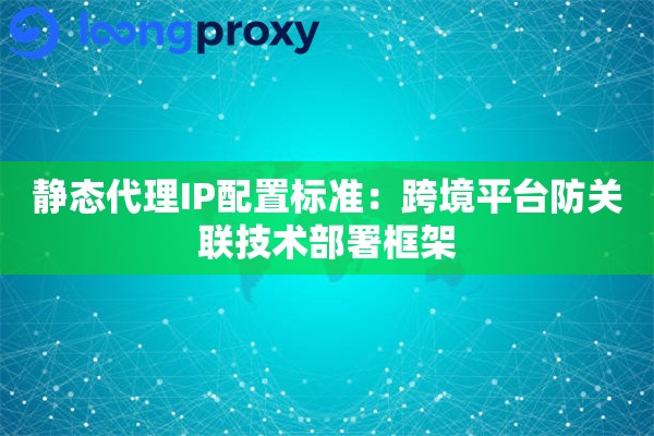 静态代理IP配置标准:跨境平台防关联技术部署框架 静态代理IP配置标准:跨境平台防关联技术部署框架
