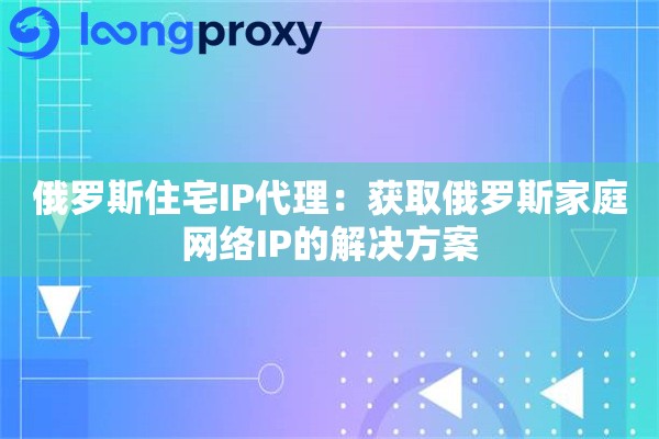 俄罗斯住宅IP代理：获取俄罗斯家庭网络IP的解决方案