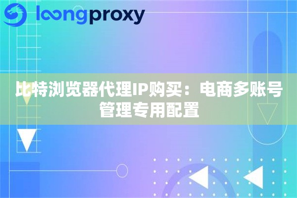 比特浏览器代理IP购买：电商多账号管理专用配置