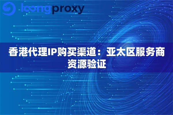 香港代理IP购买渠道:亚太区服务商资源验证 香港代理IP购买渠道:亚太区服务商资源验证