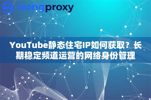 YouTube静态住宅IP如何获取？长期稳定频道运营的网络身份管理