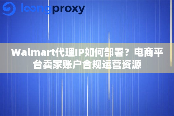 Walmart代理IP如何部署？电商平台卖家账户合规运营资源