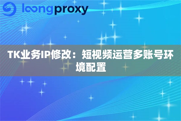 TK业务IP修改:短视频运营多账号环境配置 TK业务IP修改:短视频运营多账号环境配置