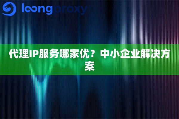 代理IP服务哪家优?中小企业解决方案 代理IP服务哪家优?中小企业解决方案
