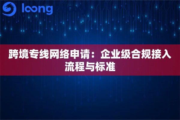 跨境专线网络申请：企业级合规接入流程与标准