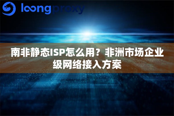 南非静态ISP怎么用?非洲市场企业级网络接入方案 南非静态ISP怎么用?非洲市场企业级网络接入方案