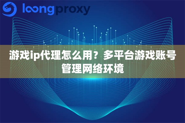 游戏ip代理怎么用？多平台游戏账号管理网络环境