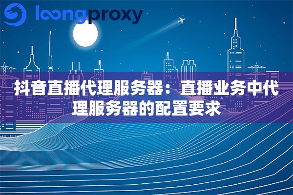 抖音直播代理服务器：直播业务中代理服务器的配置要求