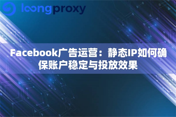 Facebook广告运营：静态IP如何确保账户稳定与投放效果