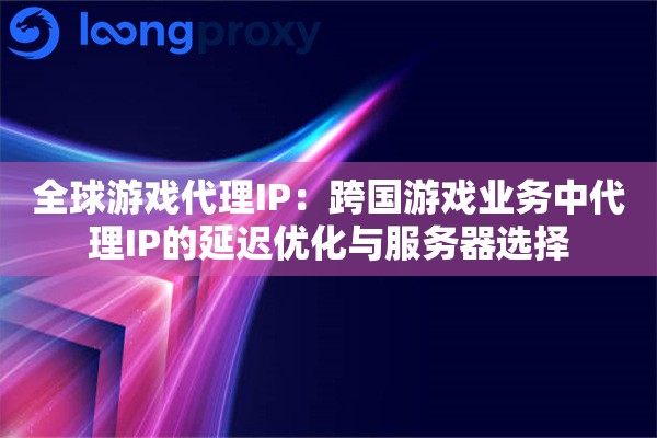 全球游戏代理IP：跨国游戏业务中代理IP的延迟优化与服务器选择
