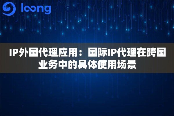 IP外国代理应用：国际IP代理在跨国业务中的具体使用场景