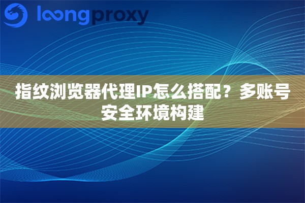 指纹浏览器代理IP怎么搭配？多账号安全环境构建