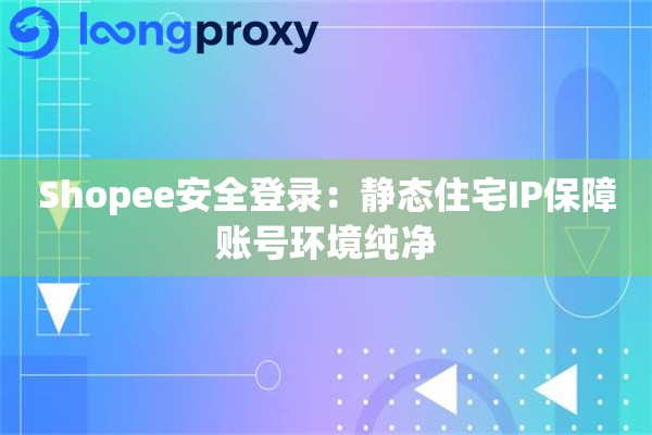 Shopee安全登录：静态住宅IP保障账号环境纯净