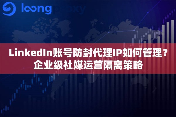 LinkedIn账号防封代理IP如何管理？企业级社媒运营隔离策略