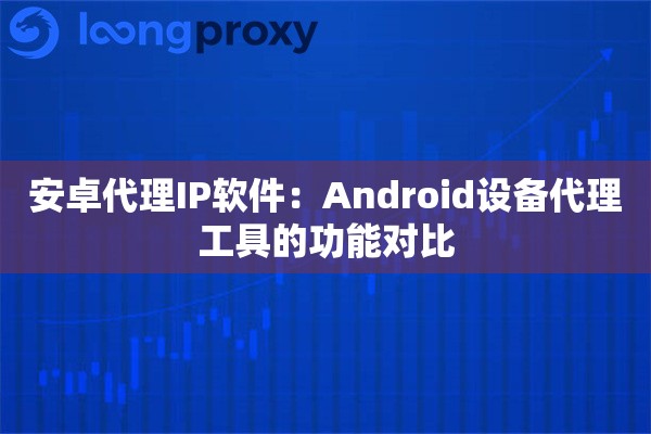 安卓代理IP软件：Android设备代理工具的功能对比