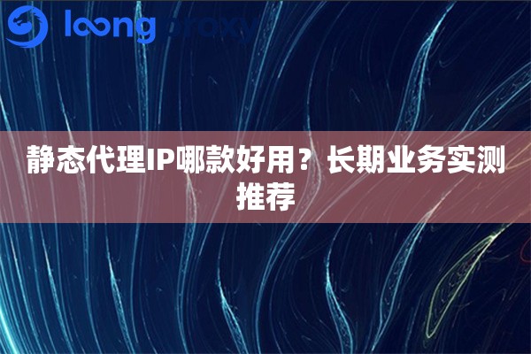 静态代理IP哪款好用？长期业务实测推荐