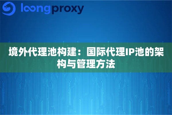 境外代理池构建：国际代理IP池的架构与管理方法