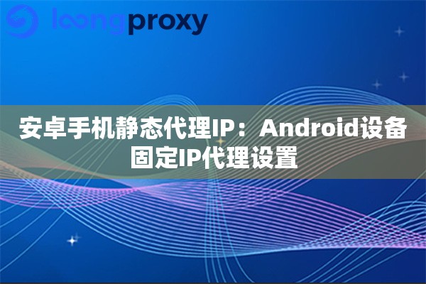 安卓手机静态代理IP：Android设备固定IP代理设置