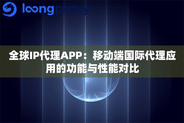 全球IP代理APP：移动端国际代理应用的功能与性能对比