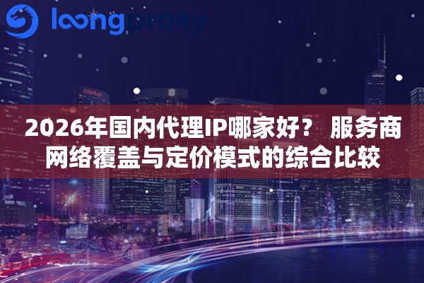 2026年国内代理IP哪家好？ 服务商网络覆盖与定价模式的综合比较