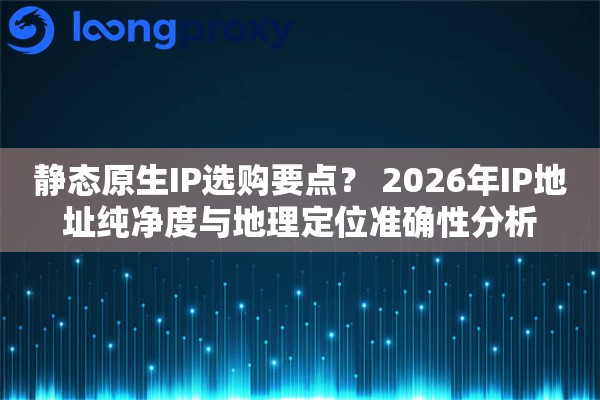 静态原生IP选购要点? 2026年IP地址纯净度与地理定位准确性分析 静态原生IP选购要点? 2026年IP地址纯净度与地理定位准确性分析