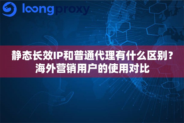静态长效IP和普通代理有什么区别?海外营销用户的使用对比 静态长效IP和普通代理有什么区别?海外营销用户的使用对比
