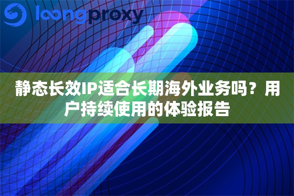静态长效IP适合长期海外业务吗?用户持续使用的体验报告 静态长效IP适合长期海外业务吗?用户持续使用的体验报告