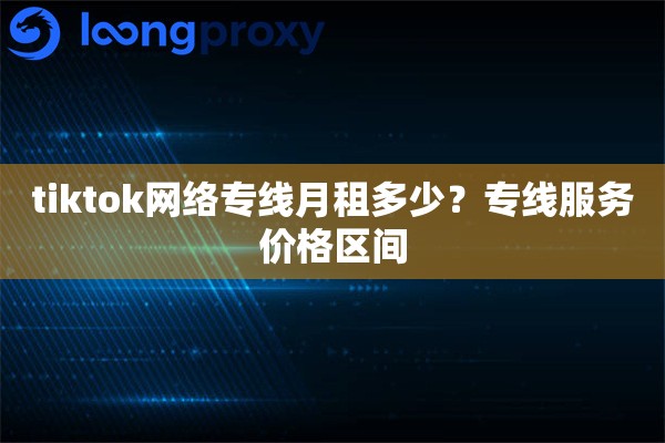 tiktok网络专线月租多少?专线服务价格区间 tiktok网络专线月租多少?专线服务价格区间