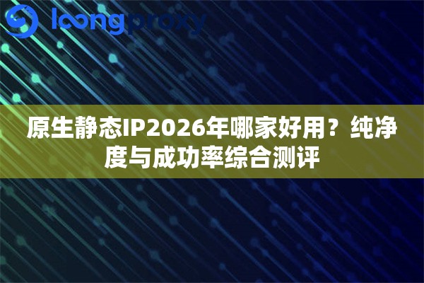 原生静态IP2026年哪家好用?纯净度与成功率综合测评 原生静态IP2026年哪家好用?纯净度与成功率综合测评