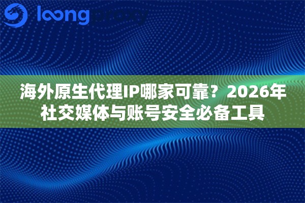 海外原生代理IP哪家可靠？2026年社交媒体与账号安全必备工具