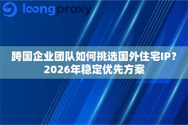 跨国企业团队如何挑选国外住宅IP？2026年稳定优先方案