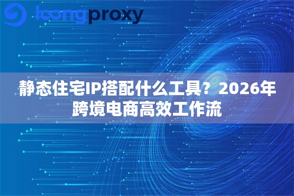 静态住宅IP搭配什么工具？2026年跨境电商高效工作流
