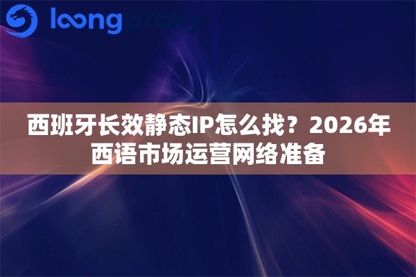 西班牙长效静态IP怎么找？2026年西语市场运营网络准备