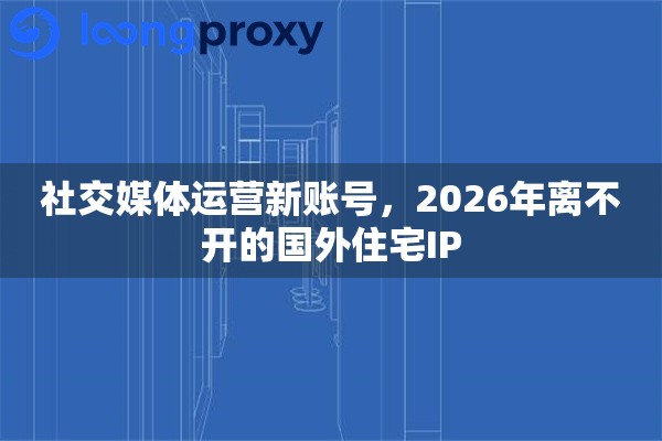 社交媒体运营新账号，2026年离不开的国外住宅IP