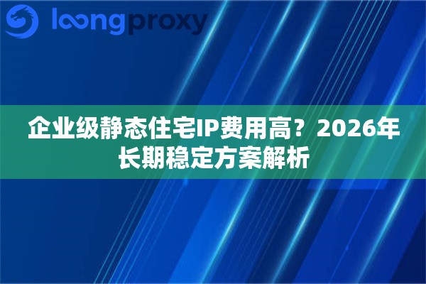 企业级静态住宅IP费用高？2026年长期稳定方案解析
