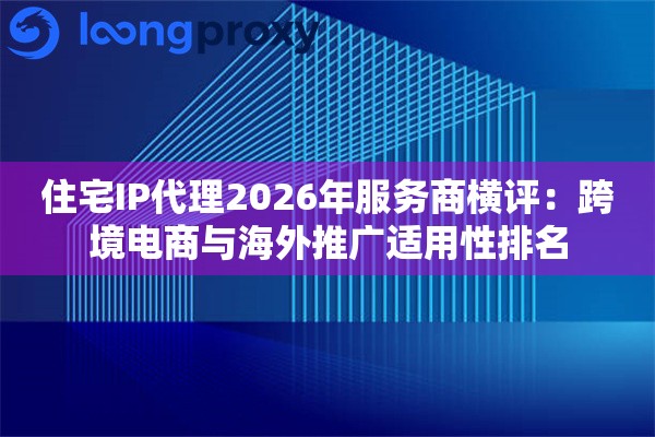 住宅IP代理2026年服务商横评：跨境电商与海外推广适用性排名