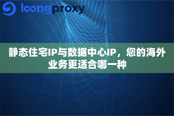 静态住宅IP与数据中心IP，您的海外业务更适合哪一种