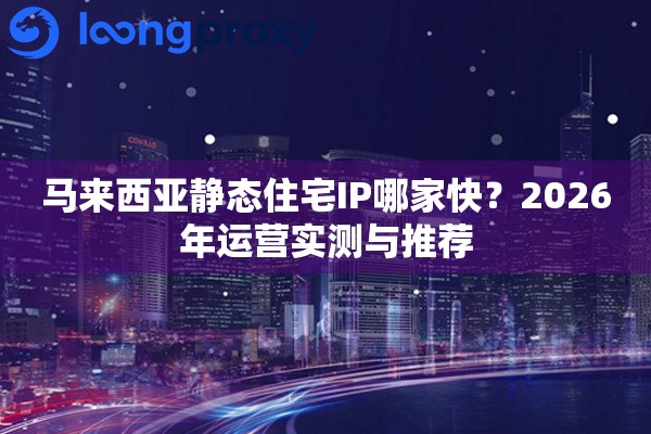 马来西亚静态住宅IP哪家快？2026年运营实测与推荐