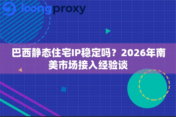 巴西静态住宅IP稳定吗？2026年南美市场接入经验谈